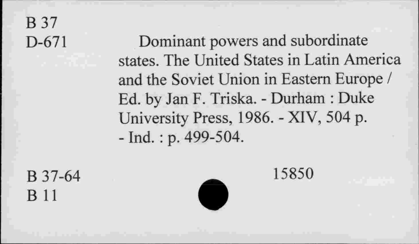 ﻿B 37
D-671	Dominant powers and subordinate
states. The United States in Latin America and the Soviet Union in Eastern Europe / Ed. by Jan F. Triska. - Durham : Duke University Press, 1986. - XIV, 504 p.
- Ind. : p. 499-504.
B 37-64
B 11
15850